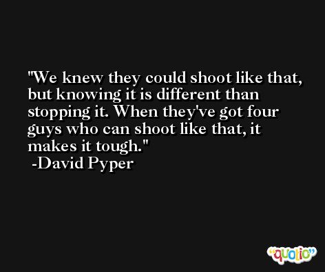 We knew they could shoot like that, but knowing it is different than stopping it. When they've got four guys who can shoot like that, it makes it tough. -David Pyper