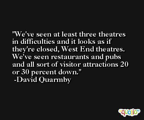 We've seen at least three theatres in difficulties and it looks as if they're closed, West End theatres. We've seen restaurants and pubs and all sort of visitor attractions 20 or 30 percent down. -David Quarmby