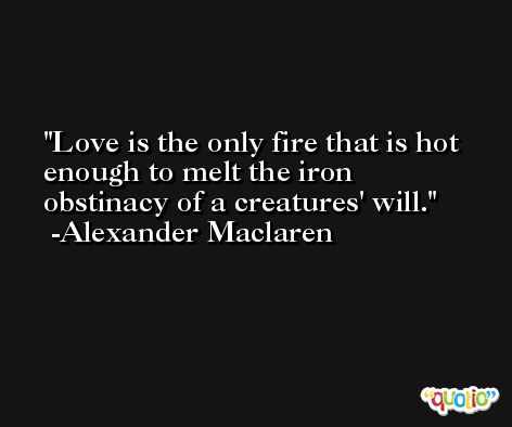 Love is the only fire that is hot enough to melt the iron obstinacy of a creatures' will. -Alexander Maclaren