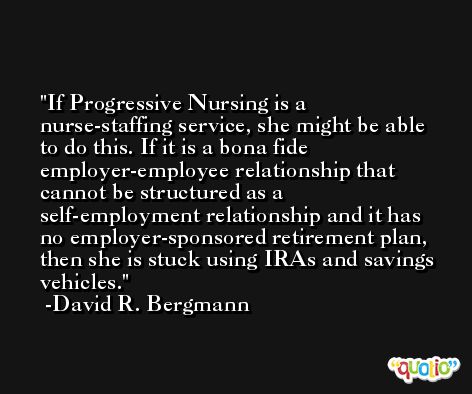 If Progressive Nursing is a nurse-staffing service, she might be able to do this. If it is a bona fide employer-employee relationship that cannot be structured as a self-employment relationship and it has no employer-sponsored retirement plan, then she is stuck using IRAs and savings vehicles. -David R. Bergmann