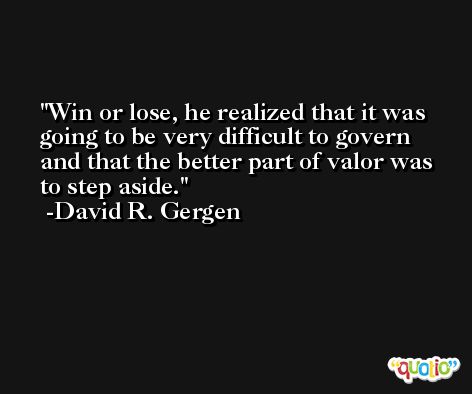 Win or lose, he realized that it was going to be very difficult to govern and that the better part of valor was to step aside. -David R. Gergen