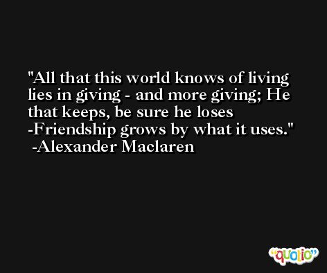 All that this world knows of living lies in giving - and more giving; He that keeps, be sure he loses -Friendship grows by what it uses. -Alexander Maclaren