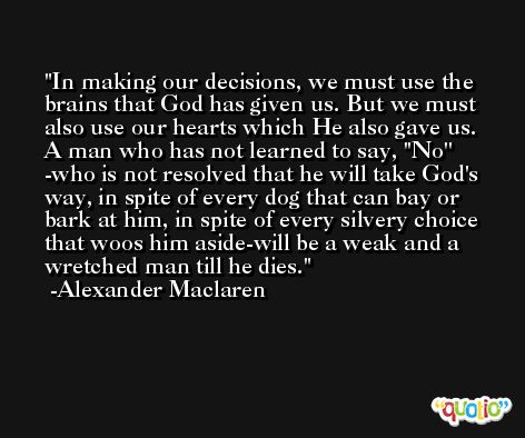 In making our decisions, we must use the brains that God has given us. But we must also use our hearts which He also gave us. A man who has not learned to say, ''No'' -who is not resolved that he will take God's way, in spite of every dog that can bay or bark at him, in spite of every silvery choice that woos him aside-will be a weak and a wretched man till he dies. -Alexander Maclaren