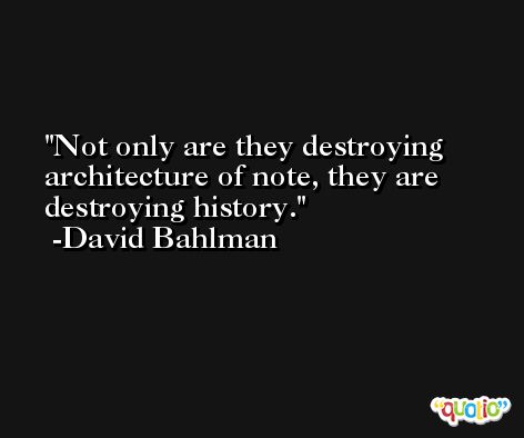 Not only are they destroying architecture of note, they are destroying history. -David Bahlman