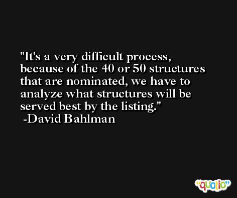 It's a very difficult process, because of the 40 or 50 structures that are nominated, we have to analyze what structures will be served best by the listing. -David Bahlman