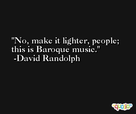 No, make it lighter, people; this is Baroque music. -David Randolph