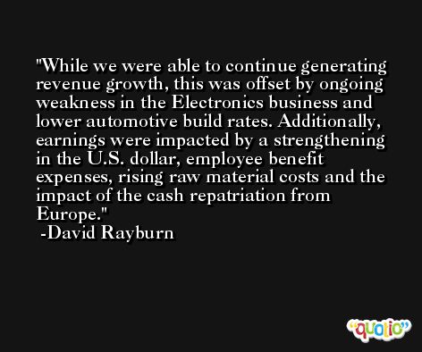 While we were able to continue generating revenue growth, this was offset by ongoing weakness in the Electronics business and lower automotive build rates. Additionally, earnings were impacted by a strengthening in the U.S. dollar, employee benefit expenses, rising raw material costs and the impact of the cash repatriation from Europe. -David Rayburn