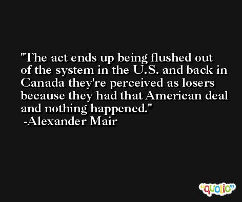 The act ends up being flushed out of the system in the U.S. and back in Canada they're perceived as losers because they had that American deal and nothing happened. -Alexander Mair
