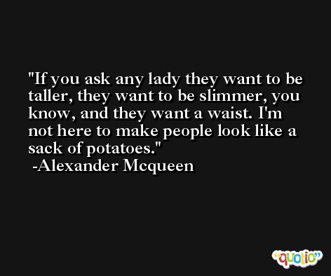 If you ask any lady they want to be taller, they want to be slimmer, you know, and they want a waist. I'm not here to make people look like a sack of potatoes. -Alexander Mcqueen