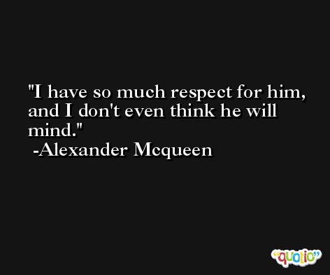 I have so much respect for him, and I don't even think he will mind. -Alexander Mcqueen