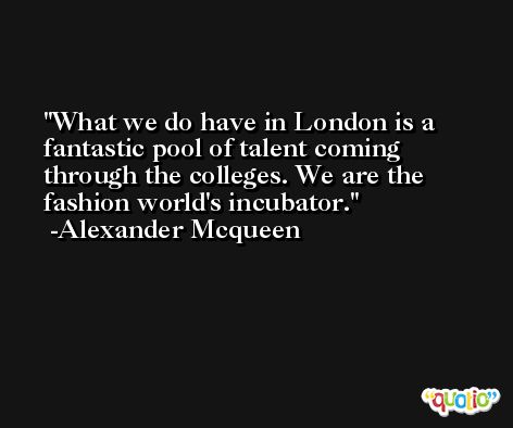 What we do have in London is a fantastic pool of talent coming through the colleges. We are the fashion world's incubator. -Alexander Mcqueen