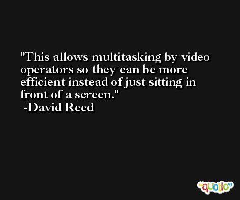 This allows multitasking by video operators so they can be more efficient instead of just sitting in front of a screen. -David Reed