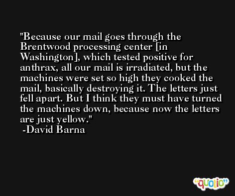 Because our mail goes through the Brentwood processing center [in Washington], which tested positive for anthrax, all our mail is irradiated, but the machines were set so high they cooked the mail, basically destroying it. The letters just fell apart. But I think they must have turned the machines down, because now the letters are just yellow. -David Barna