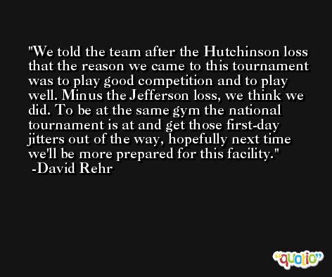 We told the team after the Hutchinson loss that the reason we came to this tournament was to play good competition and to play well. Minus the Jefferson loss, we think we did. To be at the same gym the national tournament is at and get those first-day jitters out of the way, hopefully next time we'll be more prepared for this facility. -David Rehr