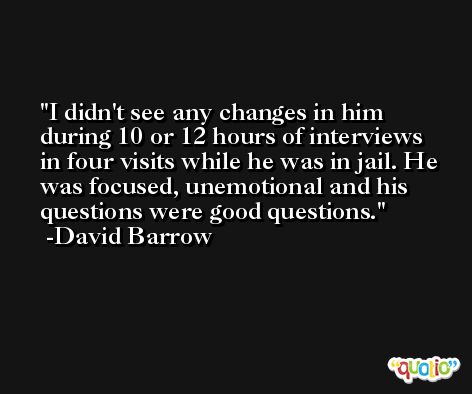 I didn't see any changes in him during 10 or 12 hours of interviews in four visits while he was in jail. He was focused, unemotional and his questions were good questions. -David Barrow