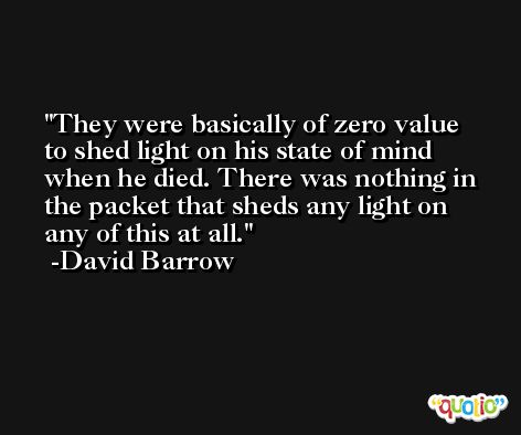 They were basically of zero value to shed light on his state of mind when he died. There was nothing in the packet that sheds any light on any of this at all. -David Barrow