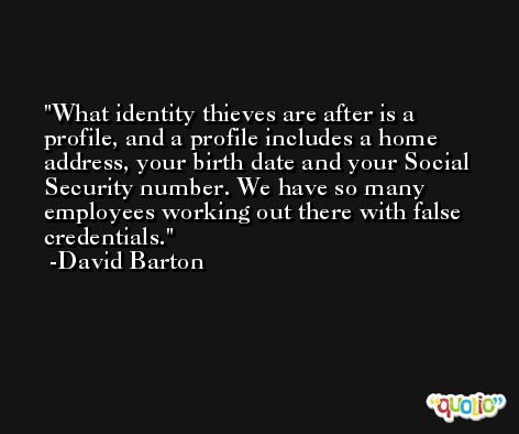 What identity thieves are after is a profile, and a profile includes a home address, your birth date and your Social Security number. We have so many employees working out there with false credentials. -David Barton