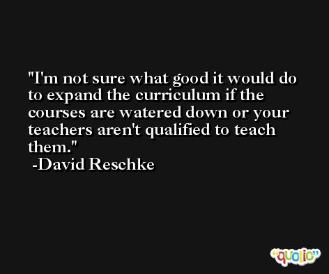 I'm not sure what good it would do to expand the curriculum if the courses are watered down or your teachers aren't qualified to teach them. -David Reschke