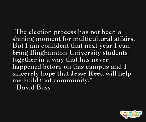 The election process has not been a shining moment for multicultural affairs. But I am confident that next year I can bring Binghamton University students together in a way that has never happened before on this campus and I sincerely hope that Jesse Reed will help me build that community. -David Bass