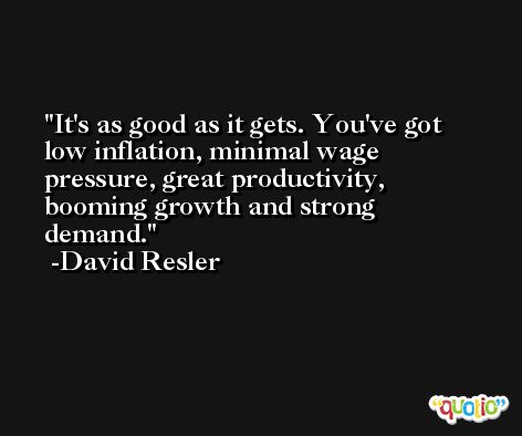 It's as good as it gets. You've got low inflation, minimal wage pressure, great productivity, booming growth and strong demand. -David Resler