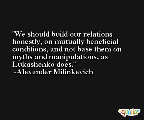 We should build our relations honestly, on mutually beneficial conditions, and not base them on myths and manipulations, as Lukashenko does. -Alexander Milinkevich