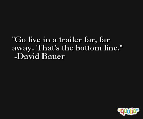 Go live in a trailer far, far away. That's the bottom line. -David Bauer