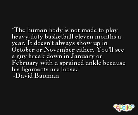 The human body is not made to play heavy-duty basketball eleven months a year. It doesn't always show up in October or November either. You'll see a guy break down in January or February with a sprained ankle because his ligaments are loose. -David Bauman
