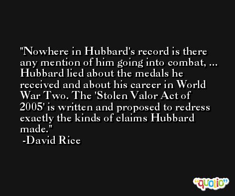 Nowhere in Hubbard's record is there any mention of him going into combat, ... Hubbard lied about the medals he received and about his career in World War Two. The 'Stolen Valor Act of 2005' is written and proposed to redress exactly the kinds of claims Hubbard made. -David Rice