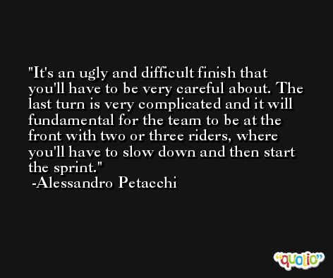 It's an ugly and difficult finish that you'll have to be very careful about. The last turn is very complicated and it will fundamental for the team to be at the front with two or three riders, where you'll have to slow down and then start the sprint. -Alessandro Petacchi