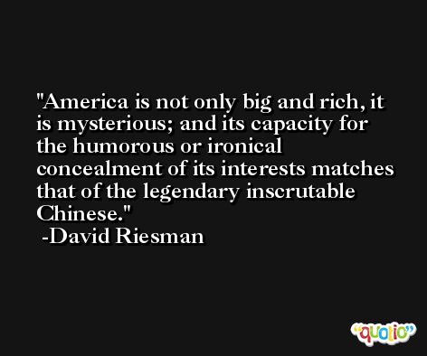 America is not only big and rich, it is mysterious; and its capacity for the humorous or ironical concealment of its interests matches that of the legendary inscrutable Chinese. -David Riesman