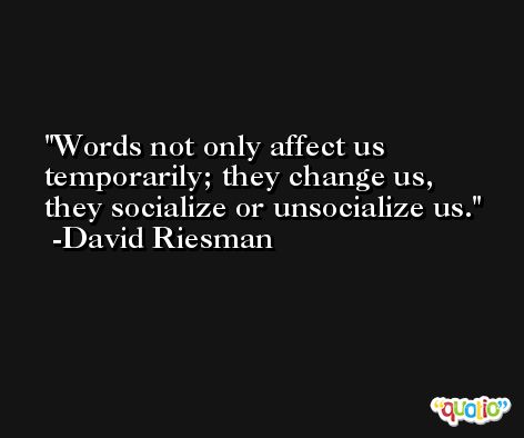 Words not only affect us temporarily; they change us, they socialize or unsocialize us. -David Riesman