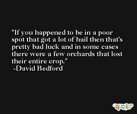 If you happened to be in a poor spot that got a lot of hail then that's pretty bad luck and in some cases there were a few orchards that lost their entire crop. -David Bedford