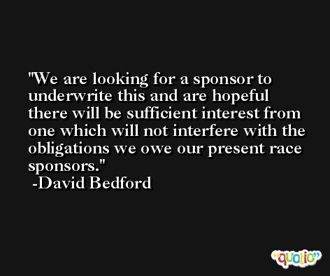 We are looking for a sponsor to underwrite this and are hopeful there will be sufficient interest from one which will not interfere with the obligations we owe our present race sponsors. -David Bedford