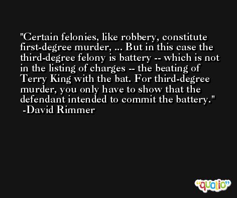 Certain felonies, like robbery, constitute first-degree murder, ... But in this case the third-degree felony is battery -- which is not in the listing of charges -- the beating of Terry King with the bat. For third-degree murder, you only have to show that the defendant intended to commit the battery. -David Rimmer