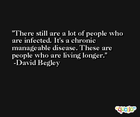 There still are a lot of people who are infected. It's a chronic manageable disease. These are people who are living longer. -David Begley