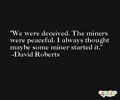 We were deceived. The miners were peaceful. I always thought maybe some miner started it. -David Roberts