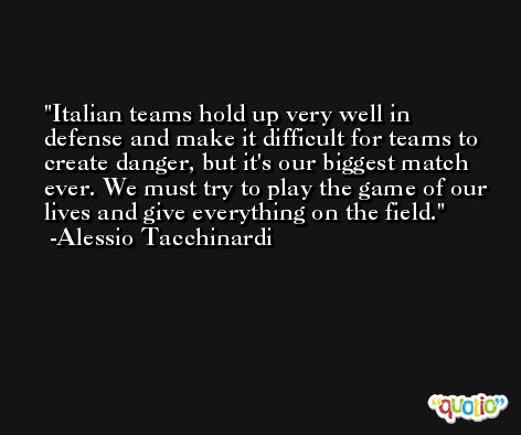 Italian teams hold up very well in defense and make it difficult for teams to create danger, but it's our biggest match ever. We must try to play the game of our lives and give everything on the field. -Alessio Tacchinardi