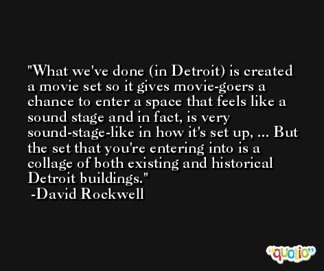 What we've done (in Detroit) is created a movie set so it gives movie-goers a chance to enter a space that feels like a sound stage and in fact, is very sound-stage-like in how it's set up, ... But the set that you're entering into is a collage of both existing and historical Detroit buildings. -David Rockwell