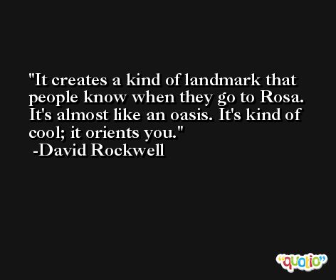 It creates a kind of landmark that people know when they go to Rosa. It's almost like an oasis. It's kind of cool; it orients you. -David Rockwell