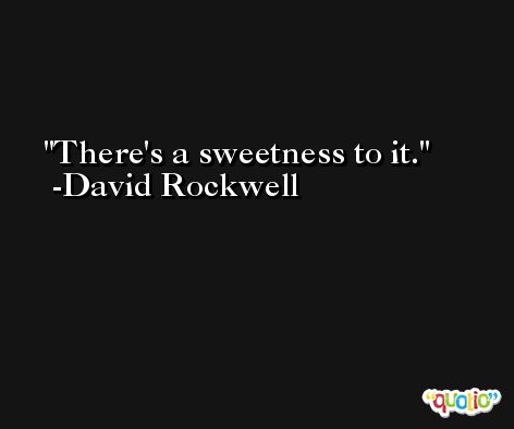 There's a sweetness to it. -David Rockwell