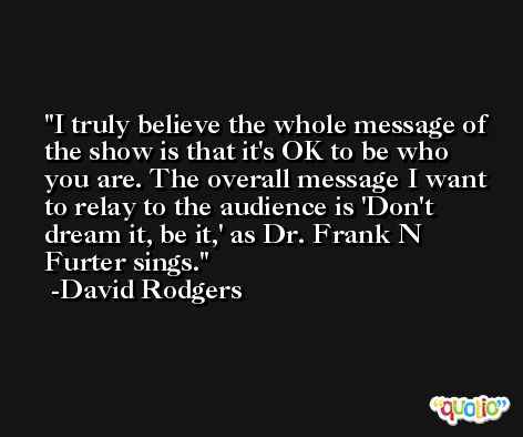 I truly believe the whole message of the show is that it's OK to be who you are. The overall message I want to relay to the audience is 'Don't dream it, be it,' as Dr. Frank N Furter sings. -David Rodgers