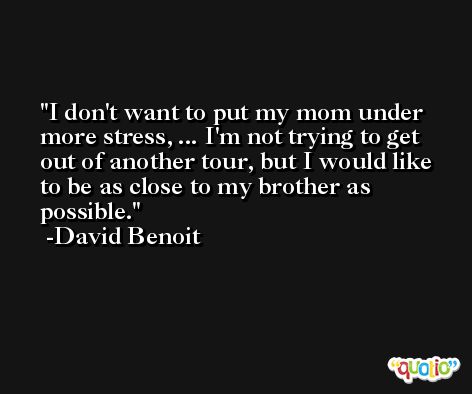 I don't want to put my mom under more stress, ... I'm not trying to get out of another tour, but I would like to be as close to my brother as possible. -David Benoit