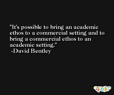 It's possible to bring an academic ethos to a commercial setting and to bring a commercial ethos to an academic setting. -David Bentley