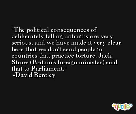 The political consequences of deliberately telling untruths are very serious, and we have made it very clear here that we don't send people to countries that practice torture. Jack Straw (Britain's foreign minister) said that to Parliament. -David Bentley
