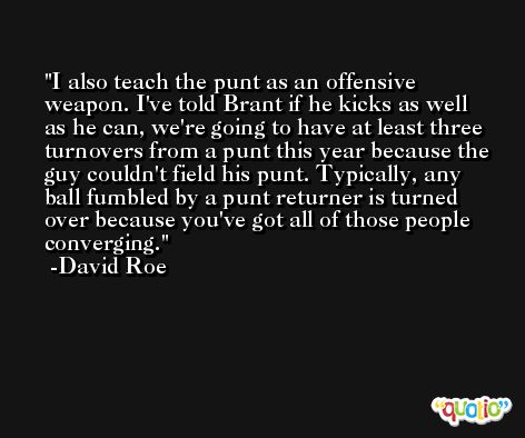 I also teach the punt as an offensive weapon. I've told Brant if he kicks as well as he can, we're going to have at least three turnovers from a punt this year because the guy couldn't field his punt. Typically, any ball fumbled by a punt returner is turned over because you've got all of those people converging. -David Roe