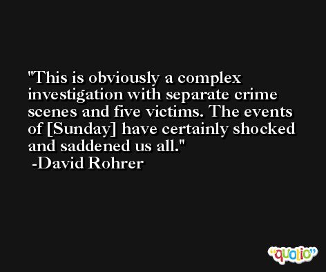 This is obviously a complex investigation with separate crime scenes and five victims. The events of [Sunday] have certainly shocked and saddened us all. -David Rohrer