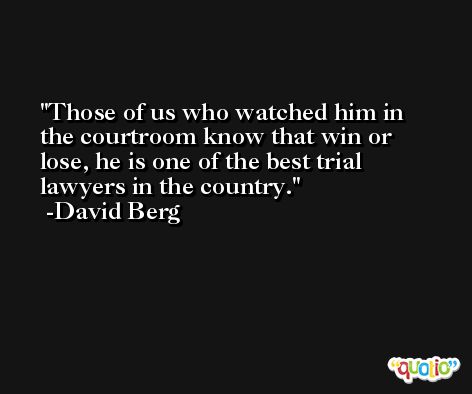 Those of us who watched him in the courtroom know that win or lose, he is one of the best trial lawyers in the country. -David Berg