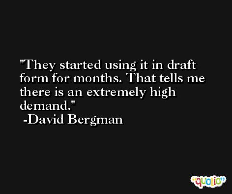 They started using it in draft form for months. That tells me there is an extremely high demand. -David Bergman