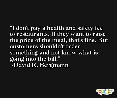 I don't pay a health and safety fee to restaurants. If they want to raise the price of the meal, that's fine. But customers shouldn't order something and not know what is going into the bill. -David R. Bergmann