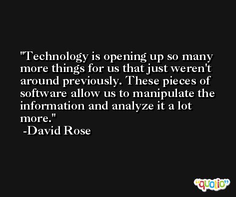 Technology is opening up so many more things for us that just weren't around previously. These pieces of software allow us to manipulate the information and analyze it a lot more. -David Rose